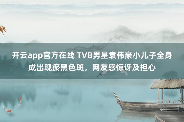开云app官方在线 TVB男星袁伟豪小儿子全身成出现瘀黑色斑，网友感惊讶及担心