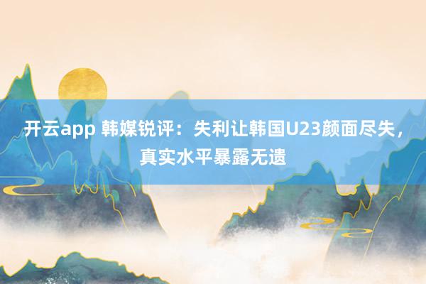 开云app 韩媒锐评：失利让韩国U23颜面尽失，真实水平暴露无遗