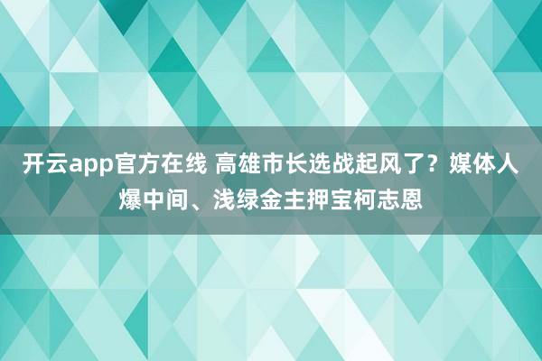 开云app官方在线 高雄市长选战起风了？媒体人爆中间、浅绿金主押宝柯志恩