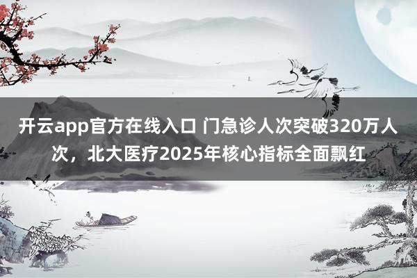 开云app官方在线入口 门急诊人次突破320万人次，北大医疗2025年核心指标全面飘红