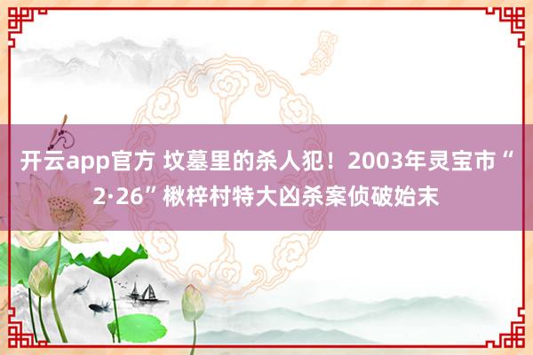 开云app官方 坟墓里的杀人犯！2003年灵宝市“2·26”楸梓村特大凶杀案侦破始末