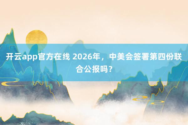 开云app官方在线 2026年，中美会签署第四份联合公报吗？