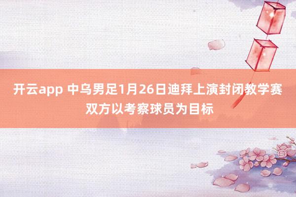 开云app 中乌男足1月26日迪拜上演封闭教学赛 双方以考察球员为目标