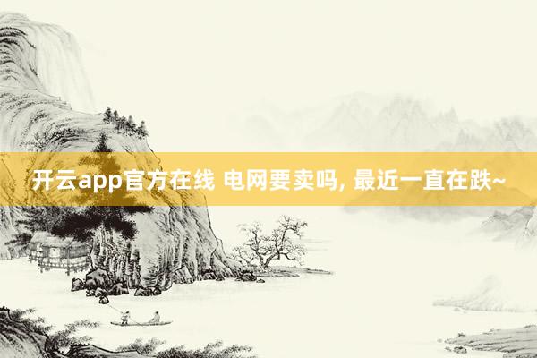 开云app官方在线 电网要卖吗， 最近一直在跌~