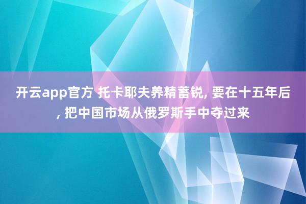 开云app官方 托卡耶夫养精蓄锐, 要在十五年后, 把中国市场从俄罗斯手中夺过来