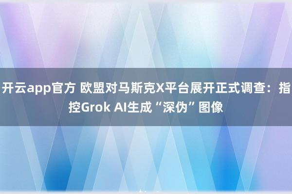 开云app官方 欧盟对马斯克X平台展开正式调查：指控Grok AI生成“深伪”图像