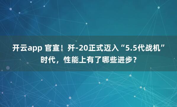 开云app 官宣！歼-20正式迈入“5.5代战机”时代，性能上有了哪些进步？