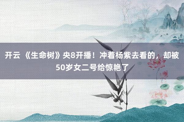 开云 《生命树》央8开播！冲着杨紫去看的，却被50岁女二号给惊艳了