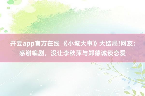 开云app官方在线 《小城大事》大结局!网友：感谢编剧，没让李秋萍与郑德诚谈恋爱
