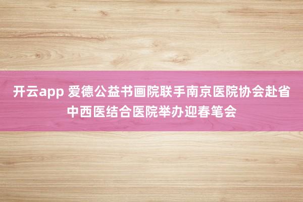 开云app 爱德公益书画院联手南京医院协会赴省中西医结合医院举办迎春笔会