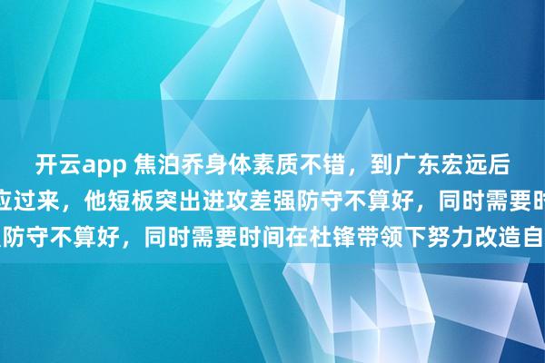 开云app 焦泊乔身体素质不错，到广东宏远后压力大、要求高还没适应过来，他短板突出进攻差强防守不算好，同时需要时间在杜锋带领下努力改造自己