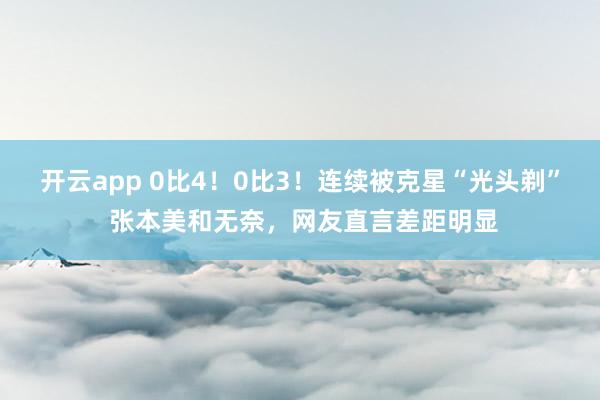 开云app 0比4！0比3！连续被克星“光头剃” 张本美和无奈，网友直言差距明显