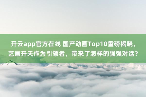 开云app官方在线 国产动画Top10重磅揭晓，艺画开天作为引领者，带来了怎样的强强对话？