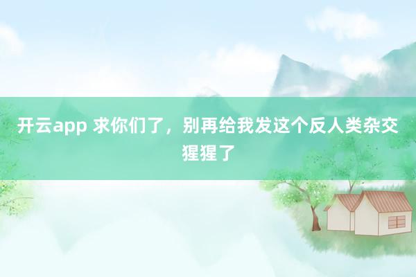 开云app 求你们了，别再给我发这个反人类杂交猩猩了