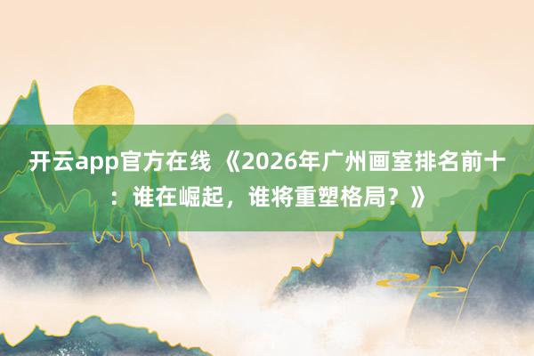 开云app官方在线 《2026年广州画室排名前十：谁在崛起，谁将重塑格局？》