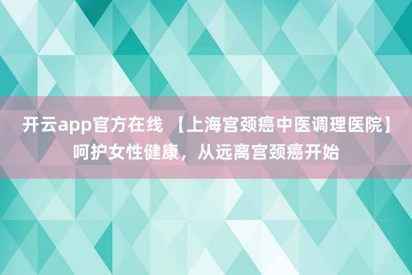 开云app官方在线 【上海宫颈癌中医调理医院】呵护女性健康，从远离宫颈癌开始