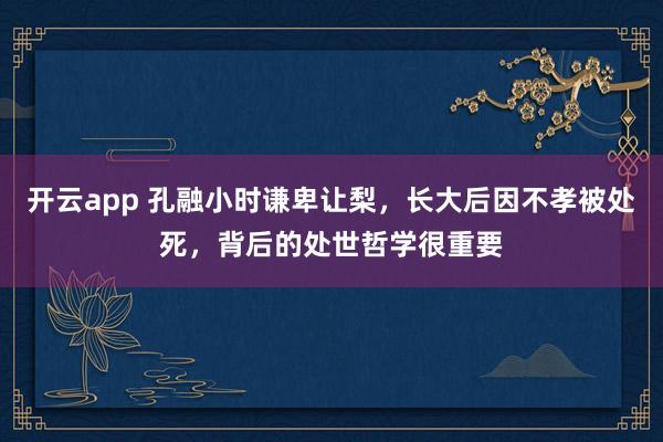 开云app 孔融小时谦卑让梨，长大后因不孝被处死，背后的处世哲学很重要