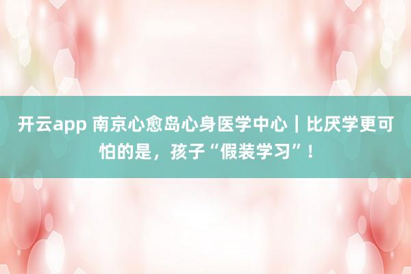 开云app 南京心愈岛心身医学中心|比厌学更可怕的是,孩子“假装学习”!