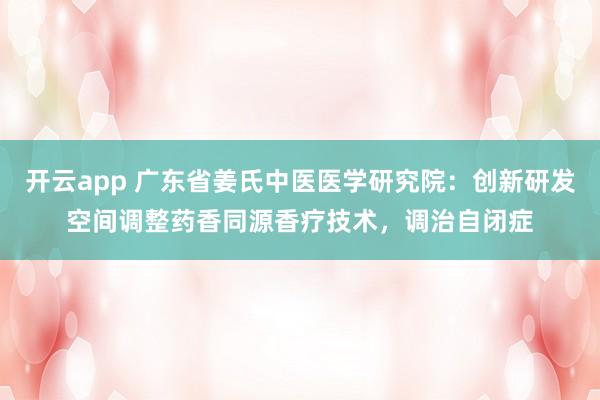 开云app 广东省姜氏中医医学研究院：创新研发空间调整药香同源香疗技术，调治自闭症