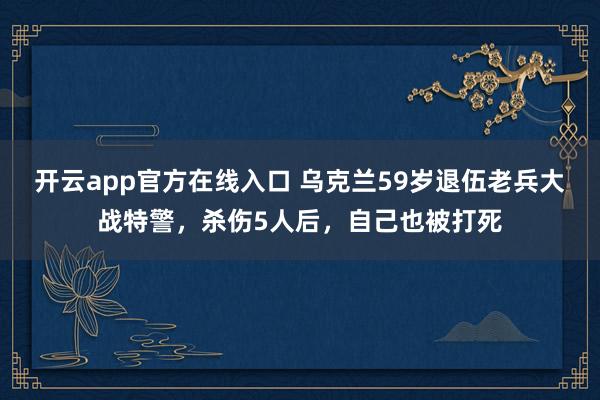 开云app官方在线入口 乌克兰59岁退伍老兵大战特警，杀伤5人后，自己也被打死