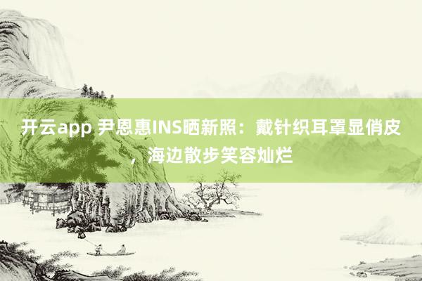 开云app 尹恩惠INS晒新照：戴针织耳罩显俏皮，海边散步笑容灿烂