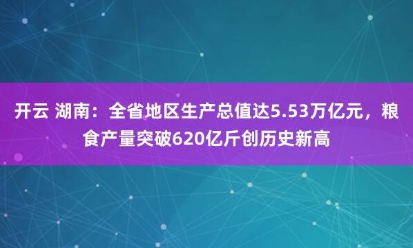 开云 湖南：全省地区生产总值达5.53万亿元，粮食产量突破620亿斤创历史新高