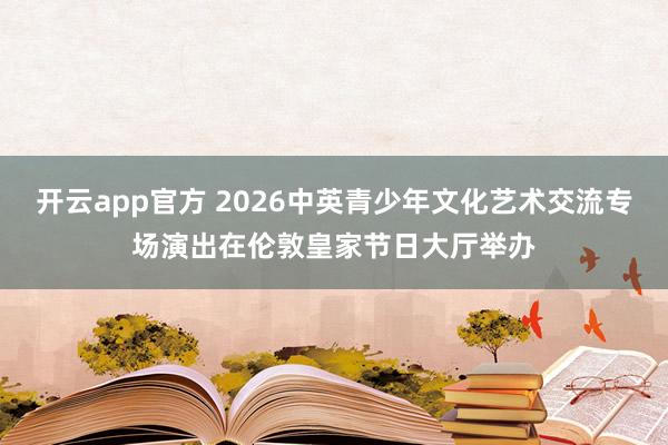 开云app官方 2026中英青少年文化艺术交流专场演出在伦敦皇家节日大厅举办