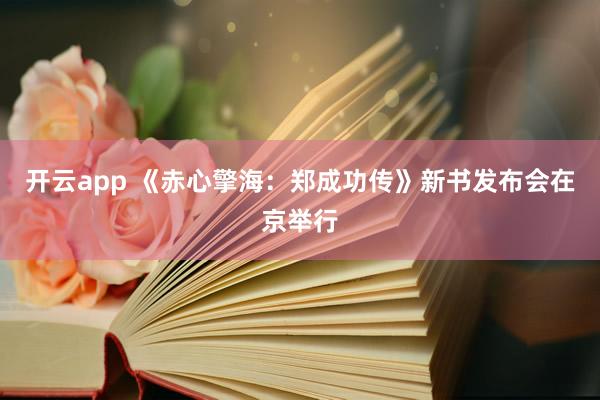 开云app 《赤心擎海：郑成功传》新书发布会在京举行