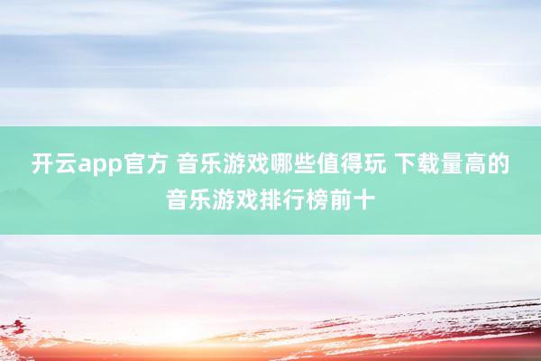 开云app官方 音乐游戏哪些值得玩 下载量高的音乐游戏排行榜前十