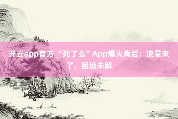 开云app官方 “死了么”App爆火背后：流量来了，困境未解
