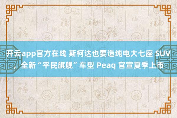 开云app官方在线 斯柯达也要造纯电大七座 SUV，全新“平民旗舰”车型 Peaq 官宣夏季上市