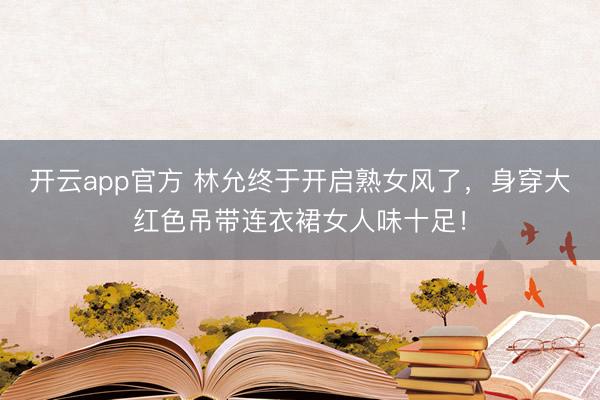 开云app官方 林允终于开启熟女风了，身穿大红色吊带连衣裙女人味十足！
