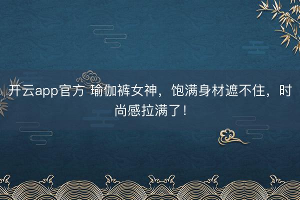 开云app官方 瑜伽裤女神，饱满身材遮不住，时尚感拉满了！