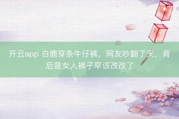 开云app 白鹿穿条牛仔裤，网友吵翻了天，背后是女人裤子早该改改了