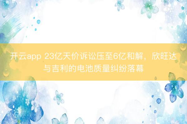 开云app 23亿天价诉讼压至6亿和解，欣旺达与吉利的电池质量纠纷落幕