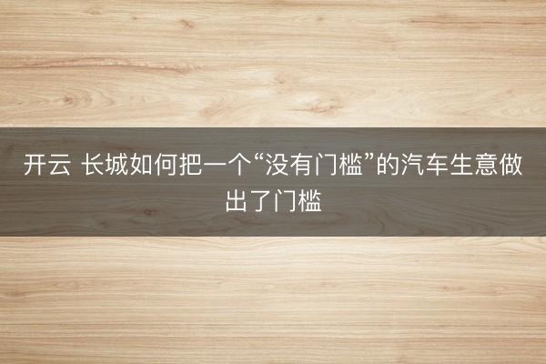 开云 长城如何把一个“没有门槛”的汽车生意做出了门槛