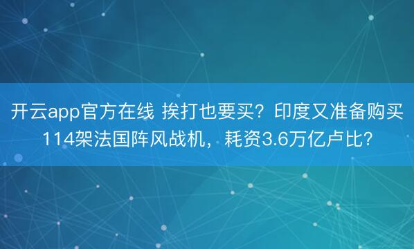 开云app官方在线 挨打也要买?印度又准备购买114架法国阵风战机,耗资3.6万亿卢比?