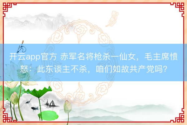 开云app官方 赤军名将枪杀一仙女,毛主席愤怒:此东谈主不杀,咱们如故共产党吗?