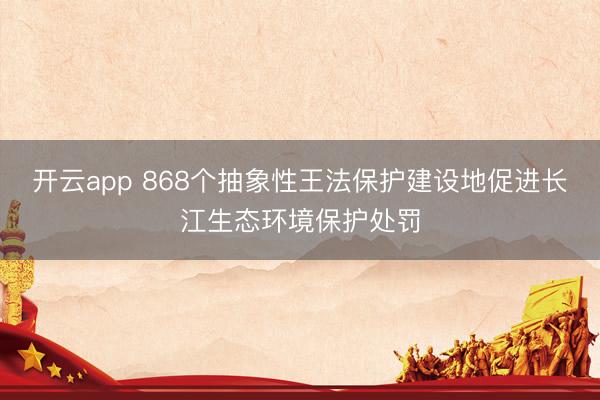 开云app 868个抽象性王法保护建设地促进长江生态环境保护处罚
