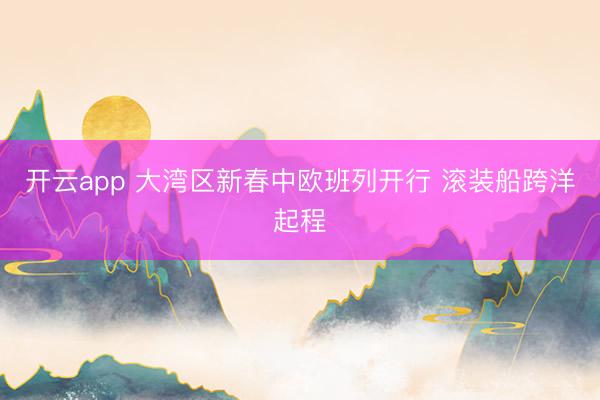 开云app 大湾区新春中欧班列开行 滚装船跨洋起程