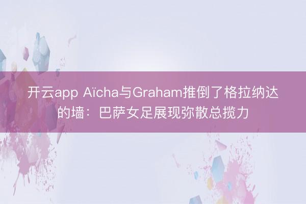 开云app Aïcha与Graham推倒了格拉纳达的墙:巴萨女足展现弥散总揽力