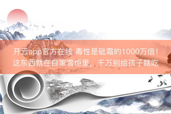 开云app官方在线 毒性是砒霜的1000万倍!这东西就在自家雪柜里,千万别给孩子瞎吃