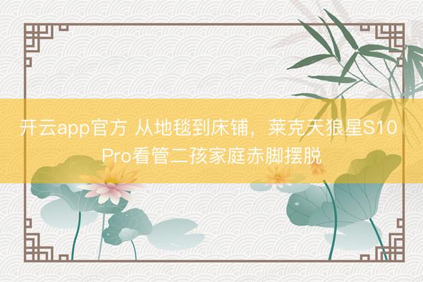 开云app官方 从地毯到床铺,莱克天狼星S10 Pro看管二孩家庭赤脚摆脱