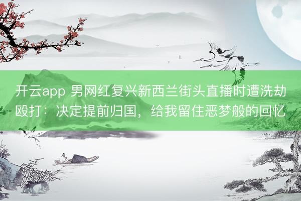 开云app 男网红复兴新西兰街头直播时遭洗劫殴打:决定提前归国,给我留住恶梦般的回忆