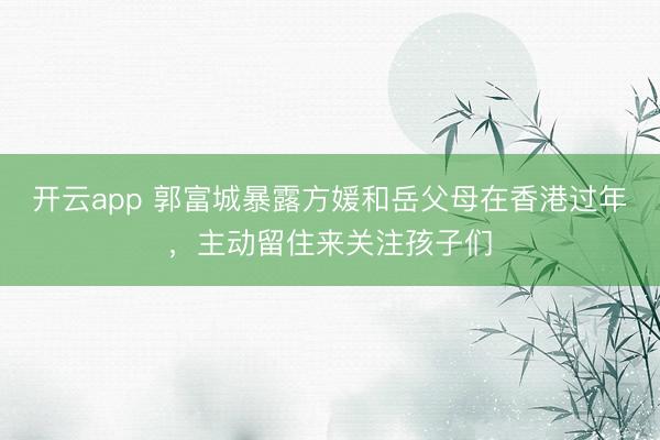 开云app 郭富城暴露方媛和岳父母在香港过年，主动留住来关注孩子们