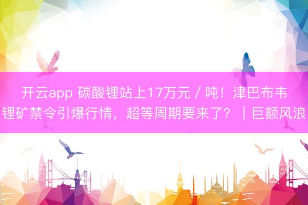 开云app 碳酸锂站上17万元／吨！津巴布韦锂矿禁令引爆行情，超等周期要来了？｜巨额风浪