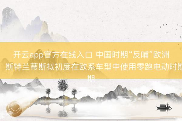 开云app官方在线入口 中国时期“反哺”欧洲!斯特兰蒂斯拟初度在欧系车型中使用零跑电动时期