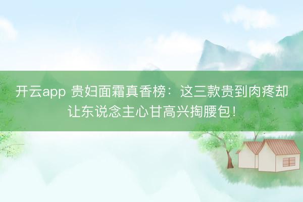 开云app 贵妇面霜真香榜：这三款贵到肉疼却让东说念主心甘高兴掏腰包！