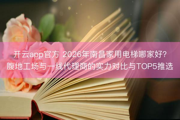 开云app官方 2026年南昌家用电梯哪家好？腹地工场与一线代理商的实力对比与TOP5推选