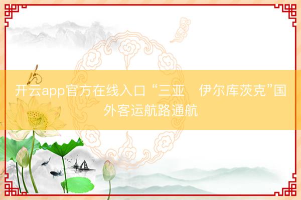 开云app官方在线入口 “三亚⇌伊尔库茨克”国外客运航路通航